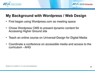 My Background with Wordpress / Web Design
• First began using Wordpress.com as meeting space

• Chose Wordpress CMS to present dynamic content for
  Accessing Higher Ground site

• Teach an online course on Universal Design for Digital Media

• Coordinate a conference on accessible media and access to the
  curriculum - AHG




Handouts are available at: www.atia.org/orlandohandouts
                                                                 2
 