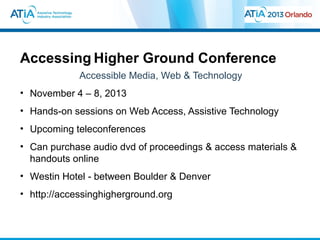 Accessing Higher Ground Conference
             Accessible Media, Web & Technology
• November 4 – 8, 2013
• Hands-on sessions on Web Access, Assistive Technology
• Upcoming teleconferences
• Can purchase audio dvd of proceedings & access materials &
  handouts online
• Westin Hotel - between Boulder & Denver
• http://accessinghigherground.org
 