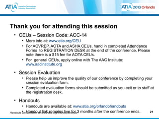 Thank you for attending this session
  • CEUs – Session Code: ACC-14
       • More info at: www.atia.org/CEU
       • For ACVREP, AOTA and ASHA CEUs, hand in completed Attendance
         Forms to REGISTRATION DESK at the end of the conference. Please
         note there is a $15 fee for AOTA CEUs.
       • For general CEUs, apply online with The AAC Institute:
         www.aacinstitute.org

  • Session Evaluation
       • Please help us improve the quality of our conference by completing your
         session evaluation form.
       • Completed evaluation forms should be submitted as you exit or to staff at
         the registration desk.

  • Handouts
         • Handouts are available at: www.atia.org/orlandohandouts
Handouts are Handout www.atia.org/orlandohandouts3 months after the conference ends.
         • available at: link remains live for                                         21
 