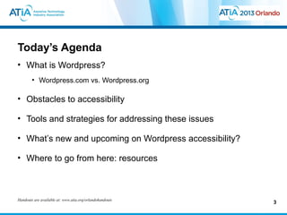 Today’s Agenda
• What is Wordpress?
        • Wordpress.com vs. Wordpress.org

• Obstacles to accessibility

• Tools and strategies for addressing these issues

• What’s new and upcoming on Wordpress accessibility?

• Where to go from here: resources



Handouts are available at: www.atia.org/orlandohandouts
                                                          3
 