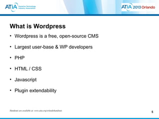 What is Wordpress
• Wordpress is a free, open-source CMS

• Largest user-base & WP developers

• PHP

• HTML / CSS

• Javascript

• Plugin extendability



Handouts are available at: www.atia.org/orlandohandouts
                                                          5
 