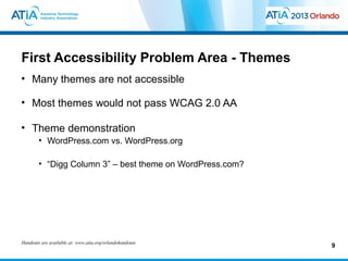 First Accessibility Problem Area - Themes
• Many themes are not accessible

• Most themes would not pass WCAG 2.0 AA

• Theme demonstration
        • WordPress.com vs. WordPress.org

        • “Digg Column 3” – best theme on WordPress.com?




Handouts are available at: www.atia.org/orlandohandouts
                                                           9
 