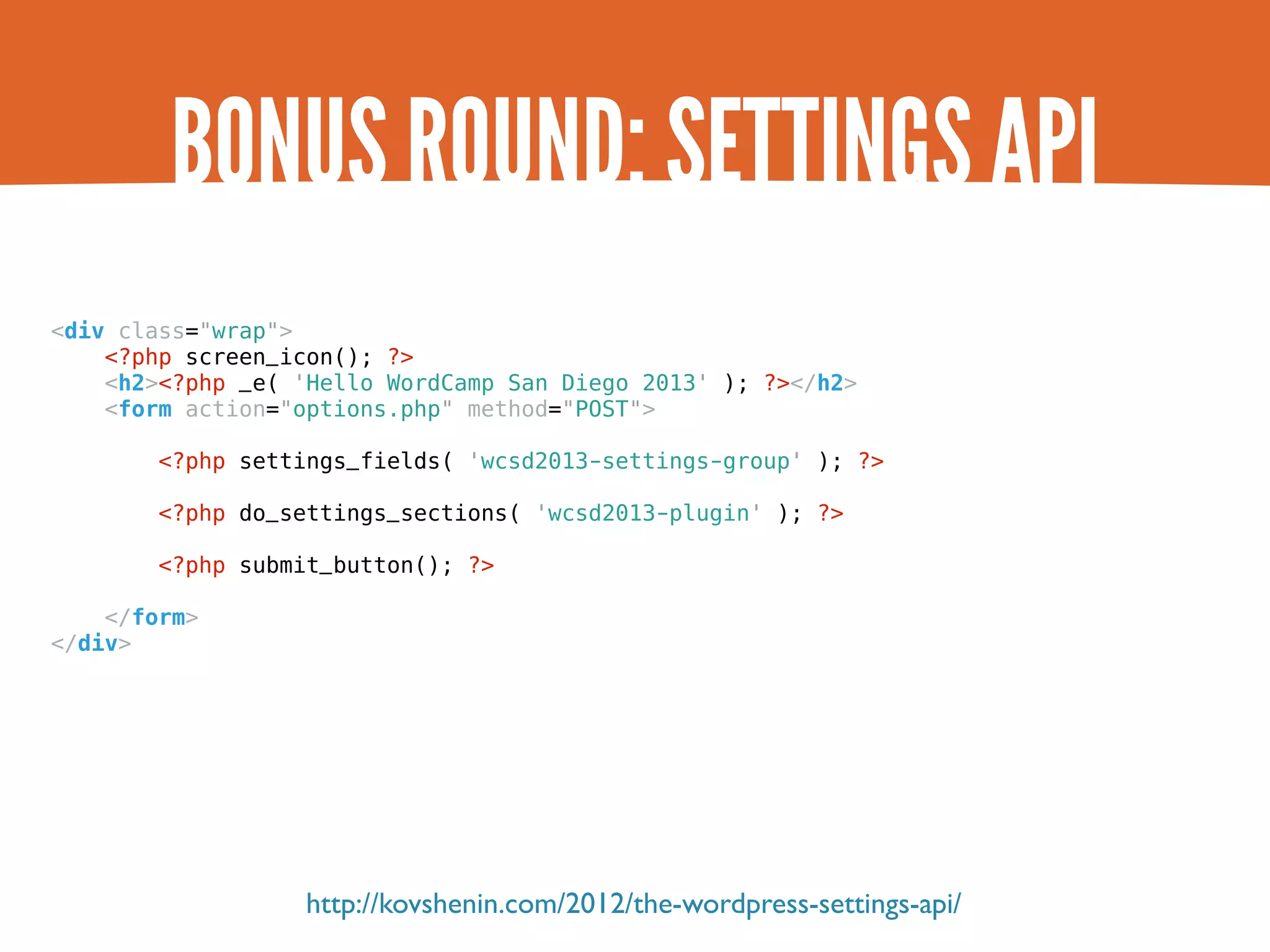 BONUS ROUND: SETTINGS API <div class="wrap"> <?php screen_icon(); ?> <h2><?php _e( 'Hello WordCamp San Diego 2013' ); ?></h2> <form action="options.php" method="POST"> <?php settings_fields( 'wcsd2013-settings-group' ); ?> <?php do_settings_sections( 'wcsd2013-plugin' ); ?> <?php submit_button(); ?> </form> </div> http://kovshenin.com/2012/the-wordpress-settings-api/ 