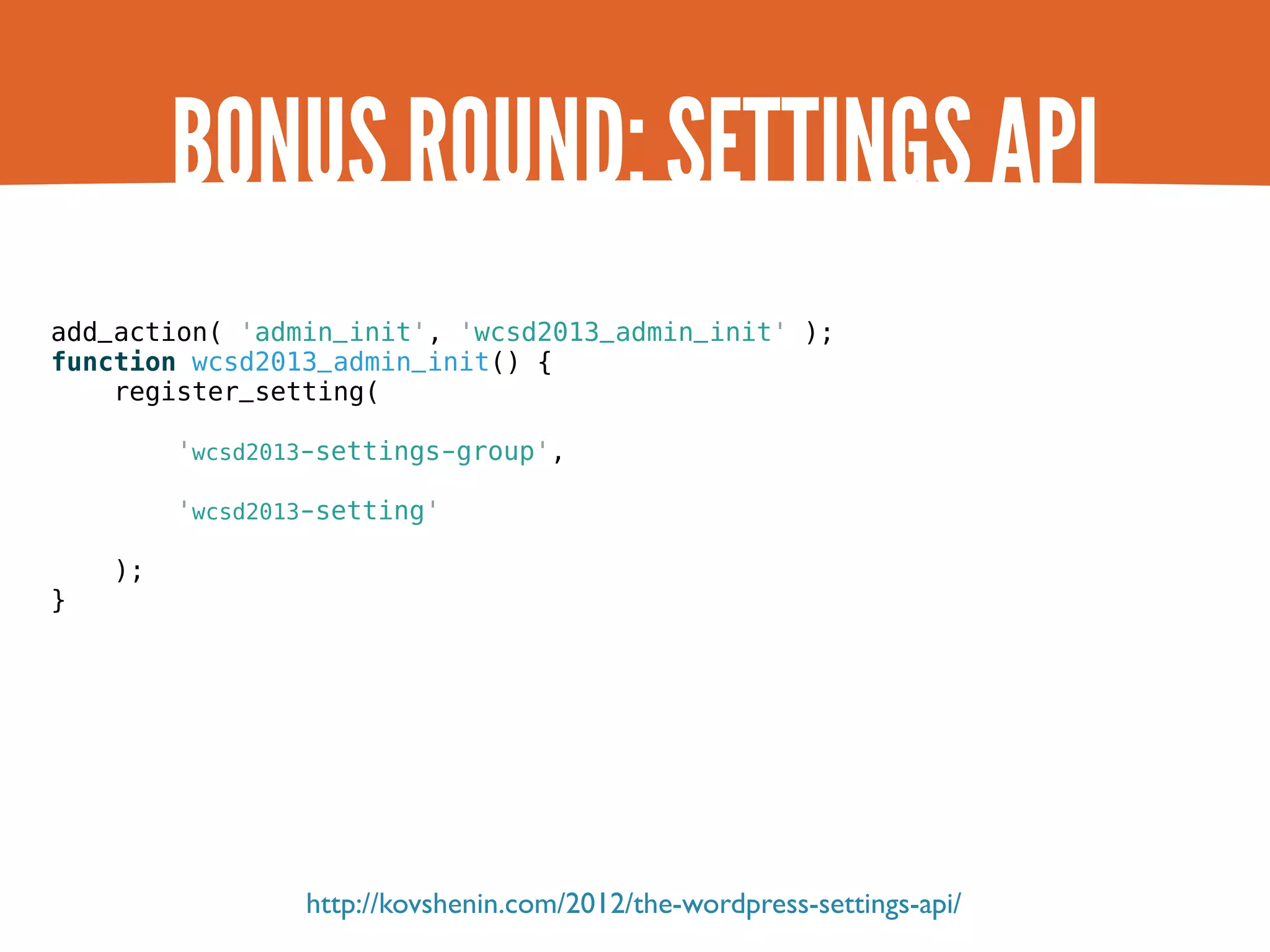 BONUS ROUND: SETTINGS API add_action( 'admin_init', 'wcsd2013_admin_init' ); function wcsd2013_admin_init() { register_setting( 'wcsd2013-settings-group', 'wcsd2013-setting' ); } http://kovshenin.com/2012/the-wordpress-settings-api/ 