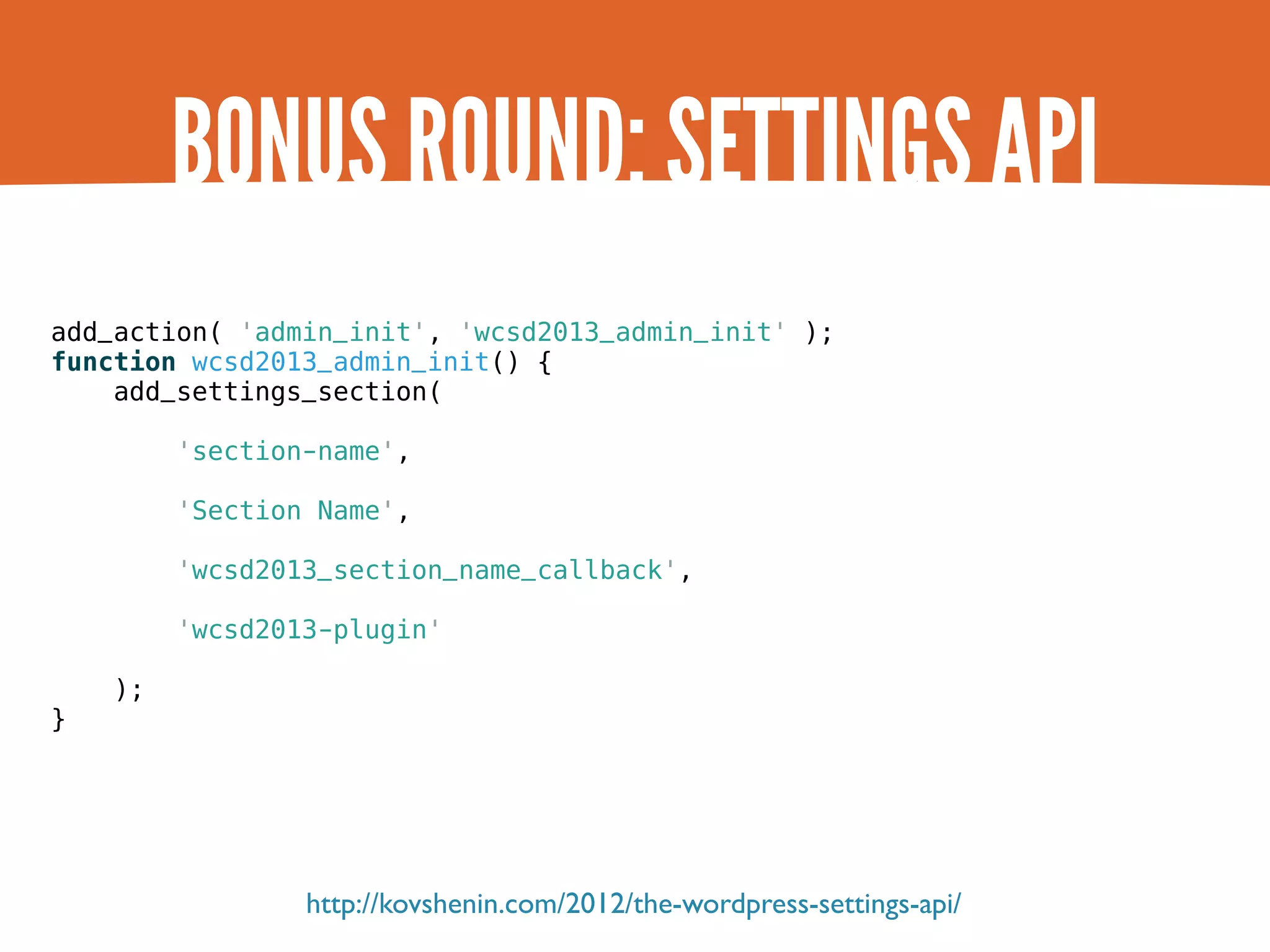 BONUS ROUND: SETTINGS API add_action( 'admin_init', 'wcsd2013_admin_init' ); function wcsd2013_admin_init() { add_settings_section( 'section-name', 'Section Name', 'wcsd2013_section_name_callback', 'wcsd2013-plugin' ); } http://kovshenin.com/2012/the-wordpress-settings-api/ 
