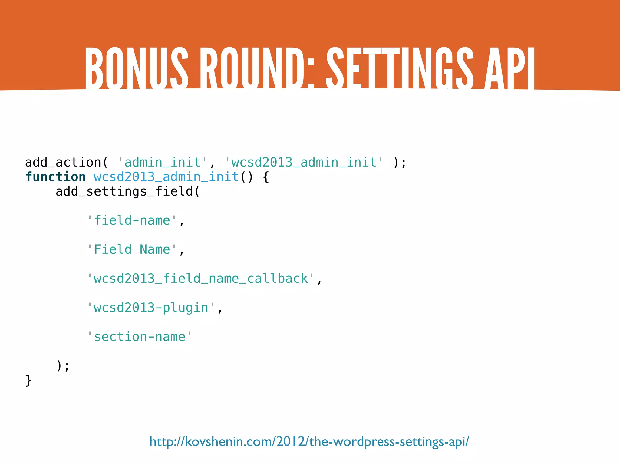 BONUS ROUND: SETTINGS API add_action( 'admin_init', 'wcsd2013_admin_init' ); function wcsd2013_admin_init() { add_settings_field( 'field-name', 'Field Name', 'wcsd2013_field_name_callback', 'wcsd2013-plugin', 'section-name' ); } http://kovshenin.com/2012/the-wordpress-settings-api/ 