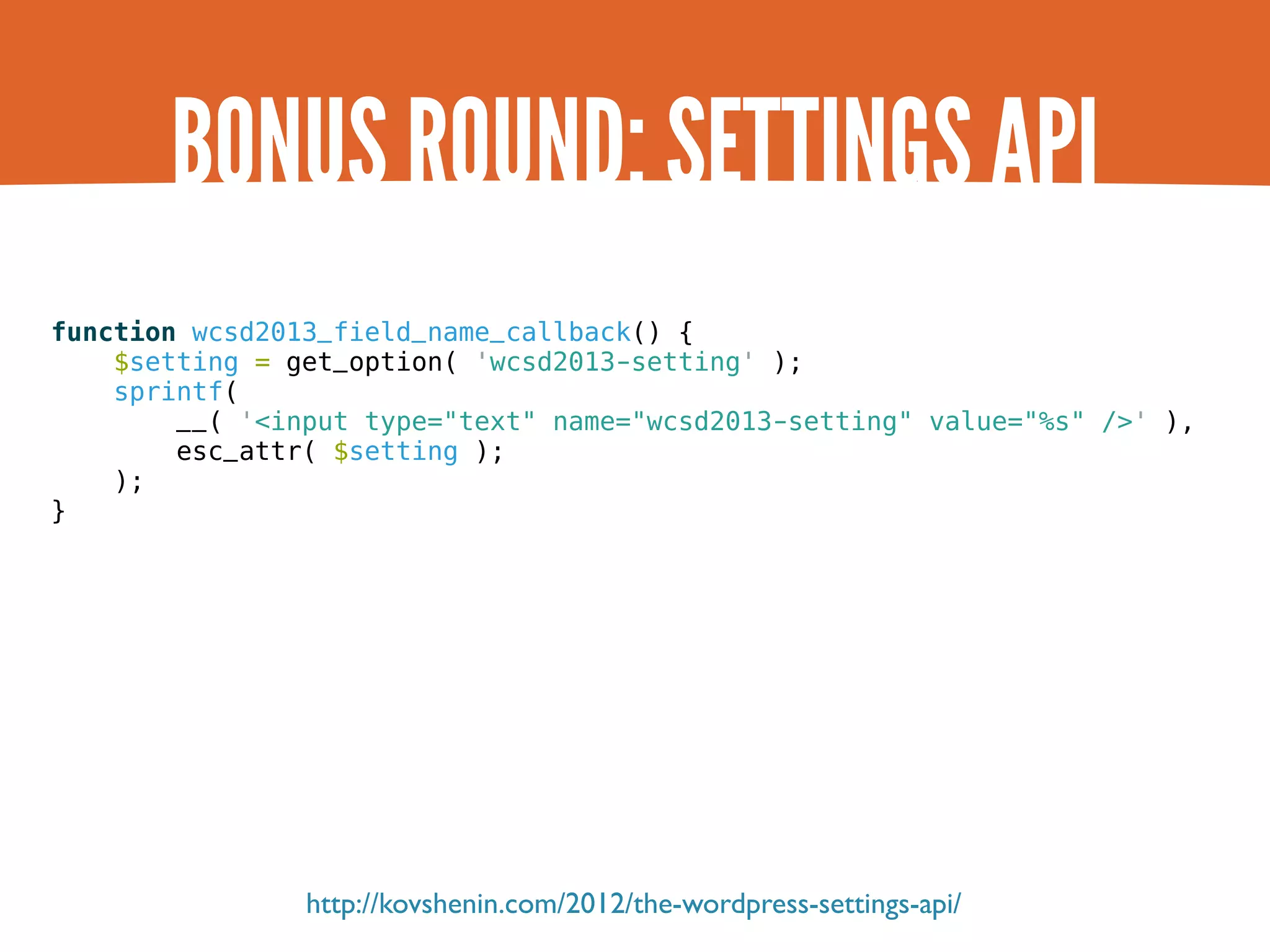 BONUS ROUND: SETTINGS API function wcsd2013_field_name_callback() { $setting = get_option( 'wcsd2013-setting' ); sprintf( __( '<input type="text" name="wcsd2013-setting" value="%s" />' ), esc_attr( $setting ); ); } http://kovshenin.com/2012/the-wordpress-settings-api/ 