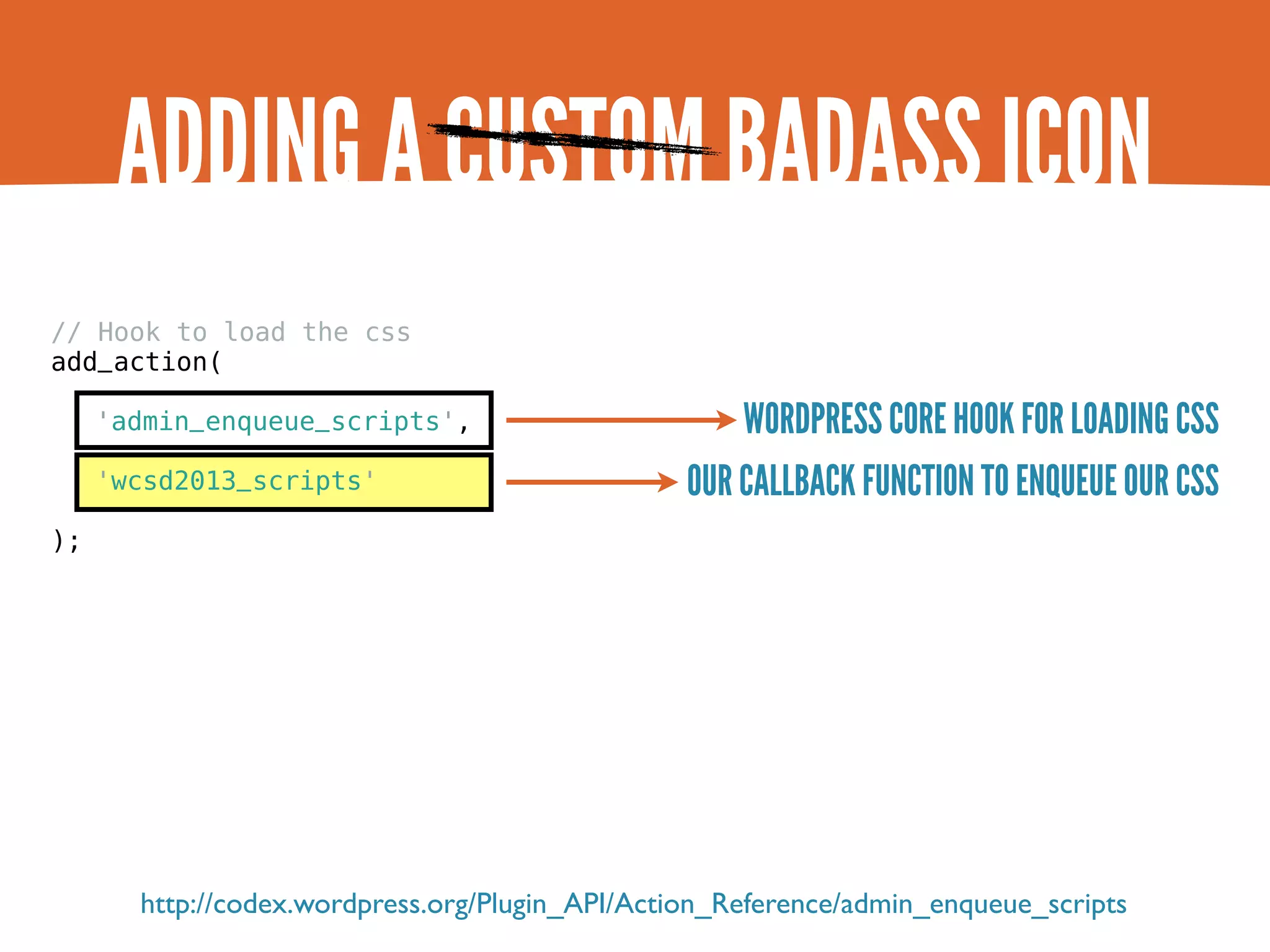 ADDING A CUSTOM BADASS ICON // Hook to load the css add_action( 'admin_enqueue_scripts', WORDPRESS CORE HOOK FOR LOADING CSS 'wcsd2013_scripts' OUR CALLBACK FUNCTION TO ENQUEUE OUR CSS ); http://codex.wordpress.org/Plugin_API/Action_Reference/admin_enqueue_scripts 