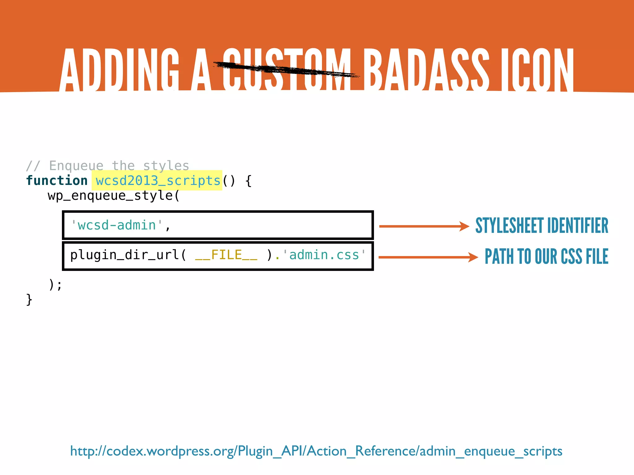 ADDING A CUSTOM BADASS ICON // Enqueue the styles function wcsd2013_scripts() { wp_enqueue_style( 'wcsd-admin', STYLESHEET IDENTIFIER plugin_dir_url( __FILE__ ).'admin.css' PATH TO OUR CSS FILE ); } http://codex.wordpress.org/Plugin_API/Action_Reference/admin_enqueue_scripts 
