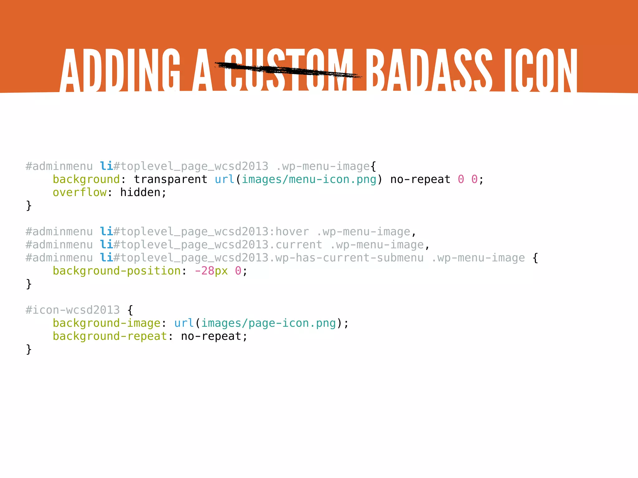 ADDING A CUSTOM BADASS ICON #adminmenu li#toplevel_page_wcsd2013 .wp-menu-image{ background: transparent url(images/menu-icon.png) no-repeat 0 0; overflow: hidden; } #adminmenu li#toplevel_page_wcsd2013:hover .wp-menu-image, #adminmenu li#toplevel_page_wcsd2013.current .wp-menu-image, #adminmenu li#toplevel_page_wcsd2013.wp-has-current-submenu .wp-menu-image { background-position: -28px 0; } #icon-wcsd2013 { background-image: url(images/page-icon.png); background-repeat: no-repeat; } 