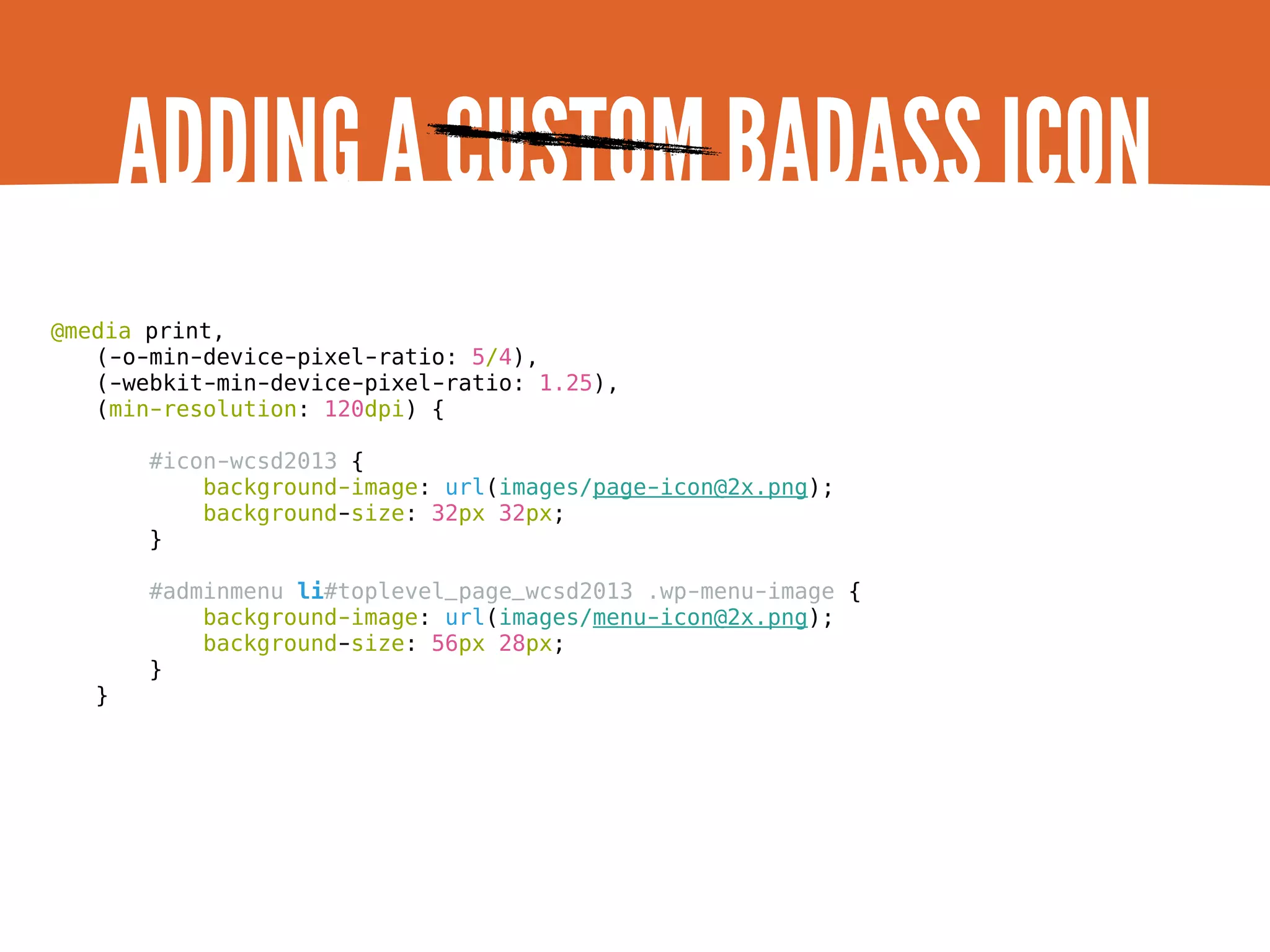 ADDING A CUSTOM BADASS ICON @media print, (-o-min-device-pixel-ratio: 5/4), (-webkit-min-device-pixel-ratio: 1.25), (min-resolution: 120dpi) { #icon-wcsd2013 { background-image: url(images/page-icon@2x.png); background-size: 32px 32px; } #adminmenu li#toplevel_page_wcsd2013 .wp-menu-image { background-image: url(images/menu-icon@2x.png); background-size: 56px 28px; } } 