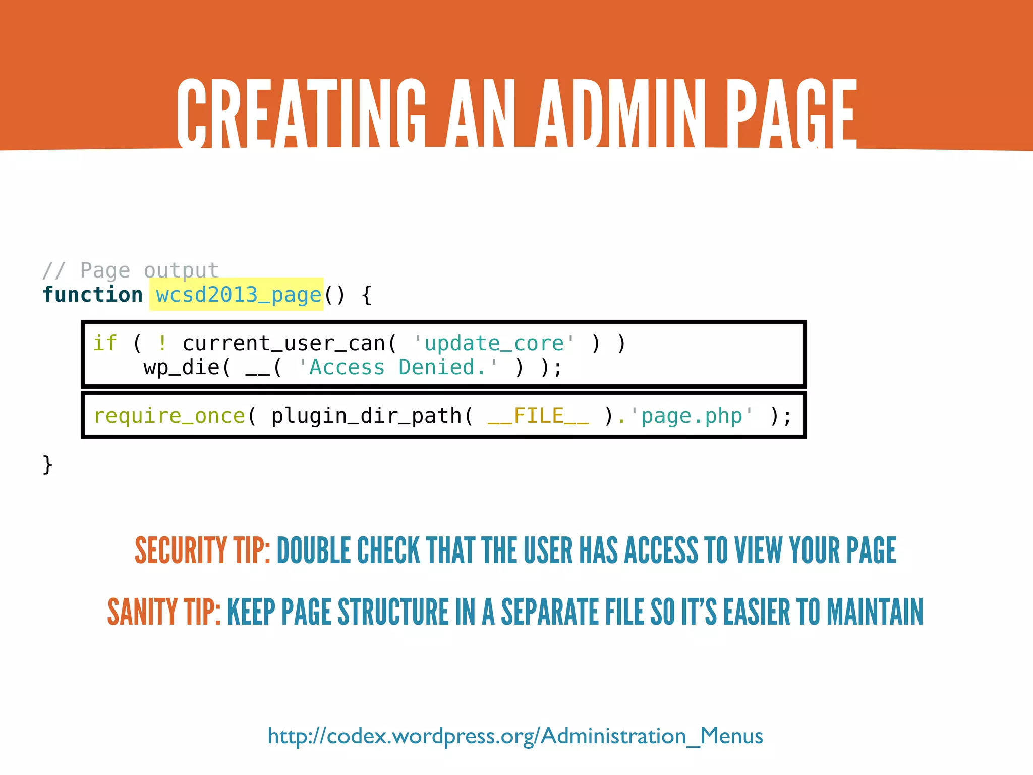 CREATING AN ADMIN PAGE // Page output function wcsd2013_page() { if ( ! current_user_can( 'update_core' ) ) wp_die( __( 'Access Denied.' ) ); require_once( plugin_dir_path( __FILE__ ).'page.php' ); } SECURITY TIP: DOUBLE CHECK THAT THE USER HAS ACCESS TO VIEW YOUR PAGE SANITY TIP: KEEP PAGE STRUCTURE IN A SEPARATE FILE SO IT’S EASIER TO MAINTAIN http://codex.wordpress.org/Administration_Menus 