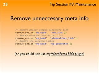 25                            Tip Section #3: Maintenance


     Remove unneccesary meta info
      // Remove Really simple discovery link
      remove_action('wp_head', 'rsd_link');
      // Remove Windows Live Writer link
      remove_action('wp_head', 'wlwmanifest_link');
      // Remove the version number
      remove_action('wp_head', 'wp_generator');



      (or you could just use my WordPress SEO plugin)
 