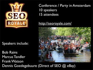 Conference / Party in Amsterdam
                    10 speakers
                    15 attendees

                    http://seoroyale.com/




Speakers include:

Bob Rains
Marcus Tandler
Frank Watson
Dennis Goedegebuure (Direct of SEO @ eBay)
 