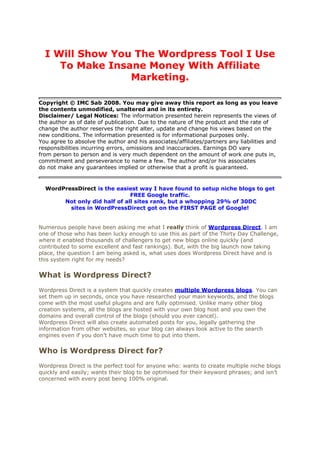 I Will Show You The Wordpress Tool I Use
     To Make Insane Money With Affiliate
                 Marketing.

Copyright © IMC Sab 2008. You may give away this report as long as you leave
the contents unmodified, unaltered and in its entirety.
Disclaimer/ Legal Notices: The information presented herein represents the views of
the author as of date of publication. Due to the nature of the product and the rate of
change the author reserves the right alter, update and change his views based on the
new conditions. The information presented is for informational purposes only.
You agree to absolve the author and his associates/affiliates/partners any liabilities and
responsibilities incurring errors, omissions and inaccuracies. Earnings DO vary
from person to person and is very much dependent on the amount of work one puts in,
commitment and perseverance to name a few. The author and/or his associates
do not make any guarantees implied or otherwise that a profit is guaranteed.


  WordPressDirect is the easiest way I have found to setup niche blogs to get
                              FREE Google traffic.
       Not only did half of all sites rank, but a whopping 29% of 30DC
         sites in WordPressDirect got on the FIRST PAGE of Google!


Numerous people have been asking me what I really think of Wordpress Direct. I am
one of those who has been lucky enough to use this as part of the Thirty Day Challenge,
where it enabled thousands of challengers to get new blogs online quickly (and
contributed to some excellent and fast rankings). But, with the big launch now taking
place, the question I am being asked is, what uses does Wordpress Direct have and is
this system right for my needs?

What is Wordpress Direct?
Wordpress Direct is a system that quickly creates multiple Wordpress blogs. You can
set them up in seconds, once you have researched your main keywords, and the blogs
come with the most useful plugins and are fully optimised. Unlike many other blog
creation systems, all the blogs are hosted with your own blog host and you own the
domains and overall control of the blogs (should you ever cancel).
Wordpress Direct will also create automated posts for you, legally gathering the
information from other websites, so your blog can always look active to the search
engines even if you don’t have much time to put into them.

Who is Wordpress Direct for?
Wordpress Direct is the perfect tool for anyone who: wants to create multiple niche blogs
quickly and easily; wants their blog to be optimised for their keyword phrases; and isn’t
concerned with every post being 100% original.
 