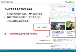 ©	
  WordBench	
  Miyazaki	
  	
AMPでできること
10	
  
◆AMPでできるようになること
-  Google検索索結果をカルーセル表⽰示できる。
-  検索索に関連する記事が⼀一覧で表⽰示され、
すぐに読むことができる。
カルーセル表⽰示
⚡AMP対応マーク
注：「検索索の順位を上げる技術ではない」
 