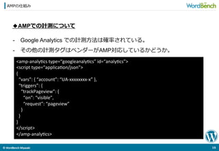 ©	
  WordBench	
  Miyazaki	
  	
AMPの仕組み
16	
  
◆AMPでの計測について
-  Google Analytics での計測⽅方法は確率率率されている。
-  その他の計測タグはベンダーがAMP対応しているかどうか。
<amp-­‐analyOcs	
  type=“googleanalyOcs”	
  id=“analyOcs”>	
  
<script	
  type=“applicaOon/json”>	
  
{	
  
	
  	
  “vars”:	
  {	
  “account”:	
  “UA-­‐xxxxxxxx-­‐x”	
  },	
  
	
  	
  “triggers”:	
  {	
  
	
  	
  	
  	
  “trackPageview”:	
  {	
  
	
  	
  	
  	
  	
  	
  “on”:	
  “visible”,	
  
	
  	
  	
  	
  	
  	
  “request”:	
  “pageview”	
  
	
  	
  	
  	
  }	
  
	
  	
  }	
  
}	
  
</script>	
  
</amp-­‐analyOcs>	
 