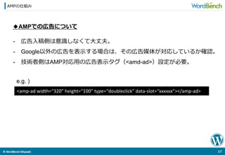 ©	
  WordBench	
  Miyazaki	
  	
AMPの仕組み
17	
  
◆AMPでの広告について
-  広告⼊入稿側は意識識しなくて⼤大丈夫。
-  Google以外の広告を表⽰示する場合は、その広告媒体が対応しているか確認。
-  技術者側はAMP対応⽤用の広告表⽰示タグ（<amd-ad>）設定が必要。
<amp-­‐ad	
  width=“320”	
  height=“100”	
  type=“doubleclick”	
  data-­‐slot=“xxxxxx”></amp-­‐ad>	
e.g. )
 