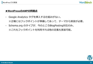 ©	
  WordBench	
  Miyazaki	
  	
WordPressでの実装
22	
  
◆WordPressのAMPの問題点
-‐‑‒  Google  Analytics  タグを挿⼊入する仕組みがない。
※正確にはフックポイントが準備してあって、テーマから実装が必要。
-‐‑‒  Schema.org  のタイプが、今のところBlogPosting対応のみ。
※これもフックポイントを利利⽤用すれば他の定義も実装可能。
 