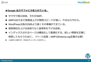©	
  WordBench	
  Miyazaki	
  	
まとめ
24	
  
◆Google はスマフォに⼒力力を⼊入れている。
l  サクサク表⽰示技術、それがAMP。
l  AMPはまだまだ発展途上だが開発スピードが速い。やるなら今から。
l  WordPressは他のCMSより速くその準備ができている。
l  検索索順位を上げる技術でなく直帰率率率を下げる技術。
l  インデックスされるページは構造化して最適化する。欲しい情報を正確に
検索索してもらうために。（ページ品質：AMPはSchema.org定義が必要）
l  ※AMPとは別だが、PWAもチェックしておきたい。
 