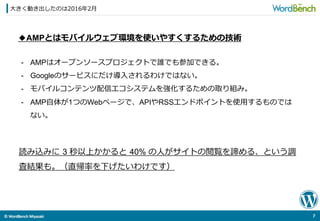 ©	
  WordBench	
  Miyazaki	
  	
⼤大きく動き出したのは2016年年2⽉月
7	
  
◆AMPとはモバイルウェブ環境を使いやすくするための技術
読み込みに  3 秒以上かかると  40% の⼈人がサイトの閲覧を諦める、という調
査結果も。（直帰率率率を下げたいわけです）
-  AMPはオープンソースプロジェクトで誰でも参加できる。
-  Googleのサービスにだけ導⼊入されるわけではない。
-  モバイルコンテンツ配信エコシステムを強化するための取り組み。
-  AMP⾃自体が1つのWebページで、APIやRSSエンドポイントを使⽤用するものでは
ない。
 