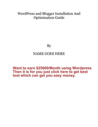 WordPress and Blogger Installation And
Optimization Guide
By
NAME GOES HERE
Want to earn $25000/Month using Wordpress
Then it is for you just click here to get best
tool which can get you easy money.
 