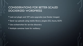 CONSIDERATIONS FOR BETTER-SCALED
DOCKERIZED WORDPRESS
• Lock out plugin and WP auto-upgrades (use Docker images)
• Send wp...