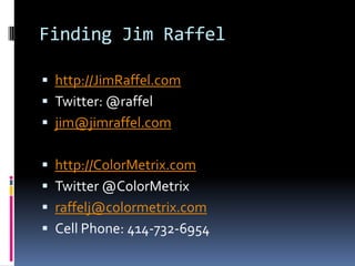 Finding Jim Raffelhttp://JimRaffel.comTwitter: @raffeljim@jimraffel.comhttp://ColorMetrix.comTwitter @ColorMetrixraffelj@colormetrix.comCell Phone: 414-732-6954