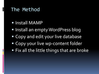 The MethodInstall MAMPInstall an empty WordPress blogCopy and edit your live databaseCopy your live wp-content folderFix all the little things that are broke