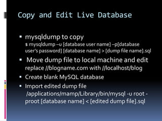 Copy and Edit Live Databasemysqldump to copy$ mysqldump –u [database user name] –p[database user’s password] [database name] > [dump file name].sql Move dump file to local machine and editreplace //blogname.com with //localhost/blogCreate blank MySQL databaseImport edited dump file /applications/mamp/Library/bin/mysql -u root -proot[database name] < [edited dump file].sql