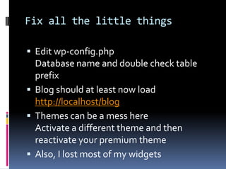 Fix all the little thingsEdit wp-config.phpDatabase name and double check table prefixBlog should at least now loadhttp://localhost/blogThemes can be a mess hereActivate a different theme and then reactivate your premium themeAlso, I lost most of my widgets