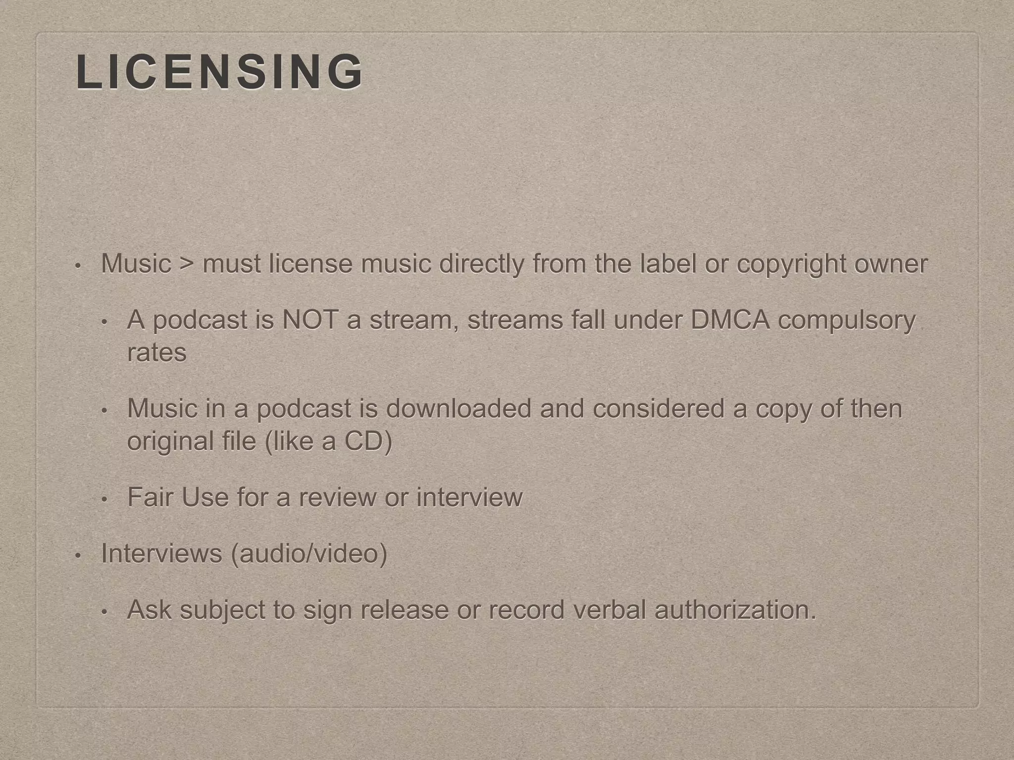 LICENSING
• Music > must license music directly from the label or copyright owner
• A podcast is NOT a stream, streams fall under DMCA compulsory
rates
• Music in a podcast is downloaded and considered a copy of then
original file (like a CD)
• Fair Use for a review or interview
• Interviews (audio/video)
• Ask subject to sign release or record verbal authorization.
 