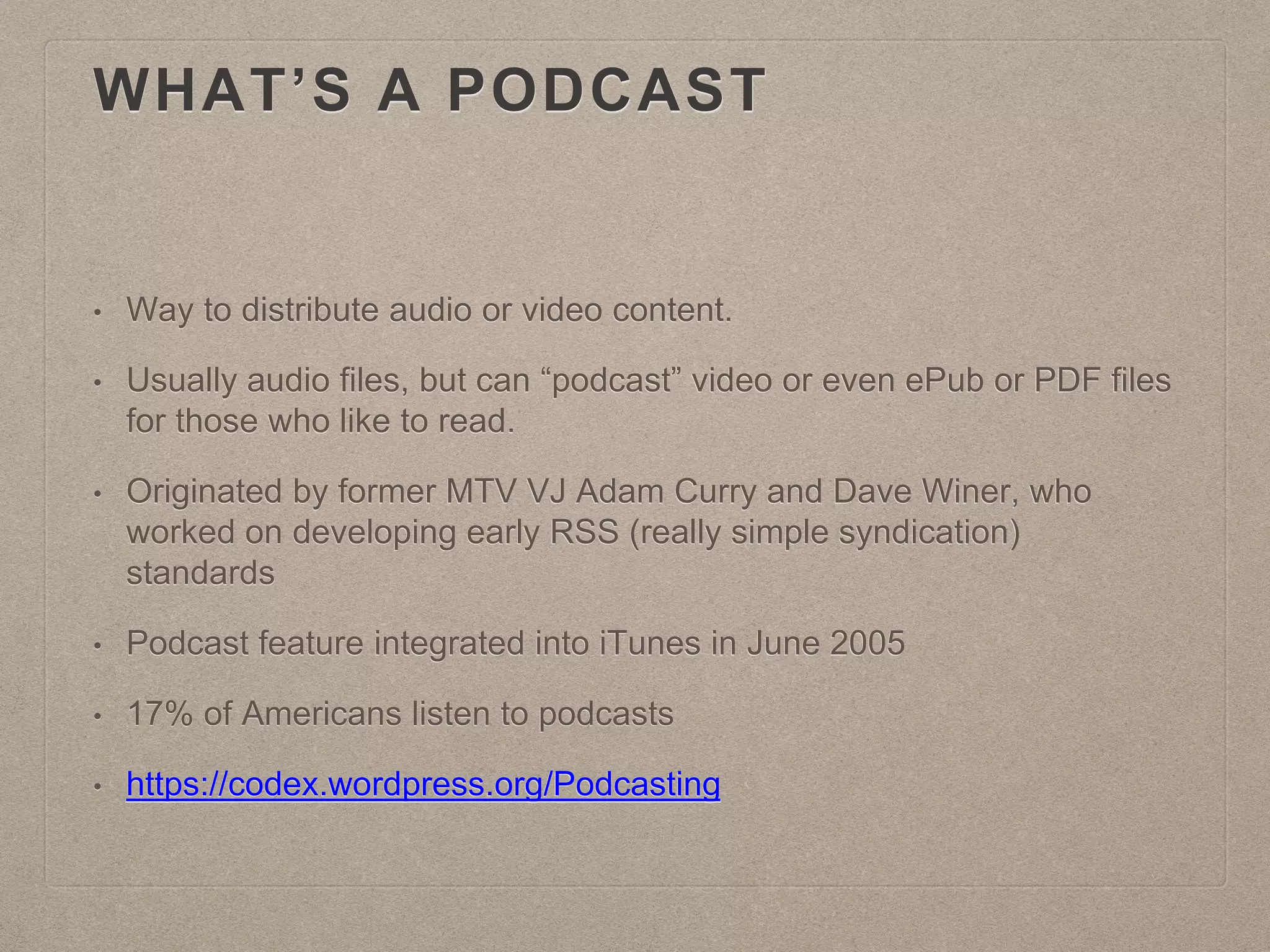 WHAT’S A PODCAST
• Way to distribute audio or video content.
• Usually audio files, but can “podcast” video or even ePub or PDF files
for those who like to read.
• Originated by former MTV VJ Adam Curry and Dave Winer, who
worked on developing early RSS (really simple syndication)
standards
• Podcast feature integrated into iTunes in June 2005
• 17% of Americans listen to podcasts
• https://codex.wordpress.org/Podcasting
 