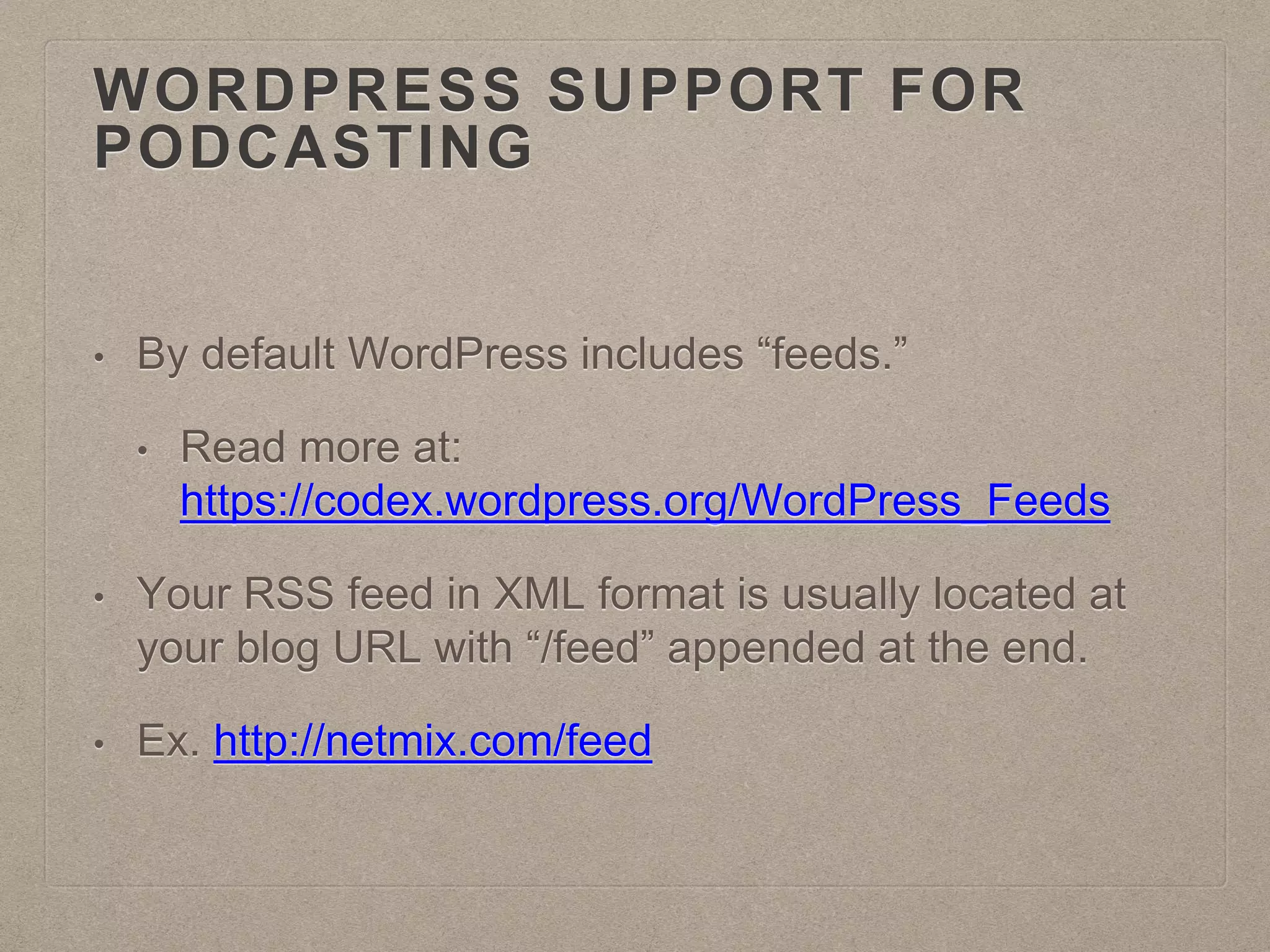 WORDPRESS SUPPORT FOR
PODCASTING
• By default WordPress includes “feeds.”
• Read more at:
https://codex.wordpress.org/WordPress_Feeds
• Your RSS feed in XML format is usually located at
your blog URL with “/feed” appended at the end.
• Ex. http://netmix.com/feed
 