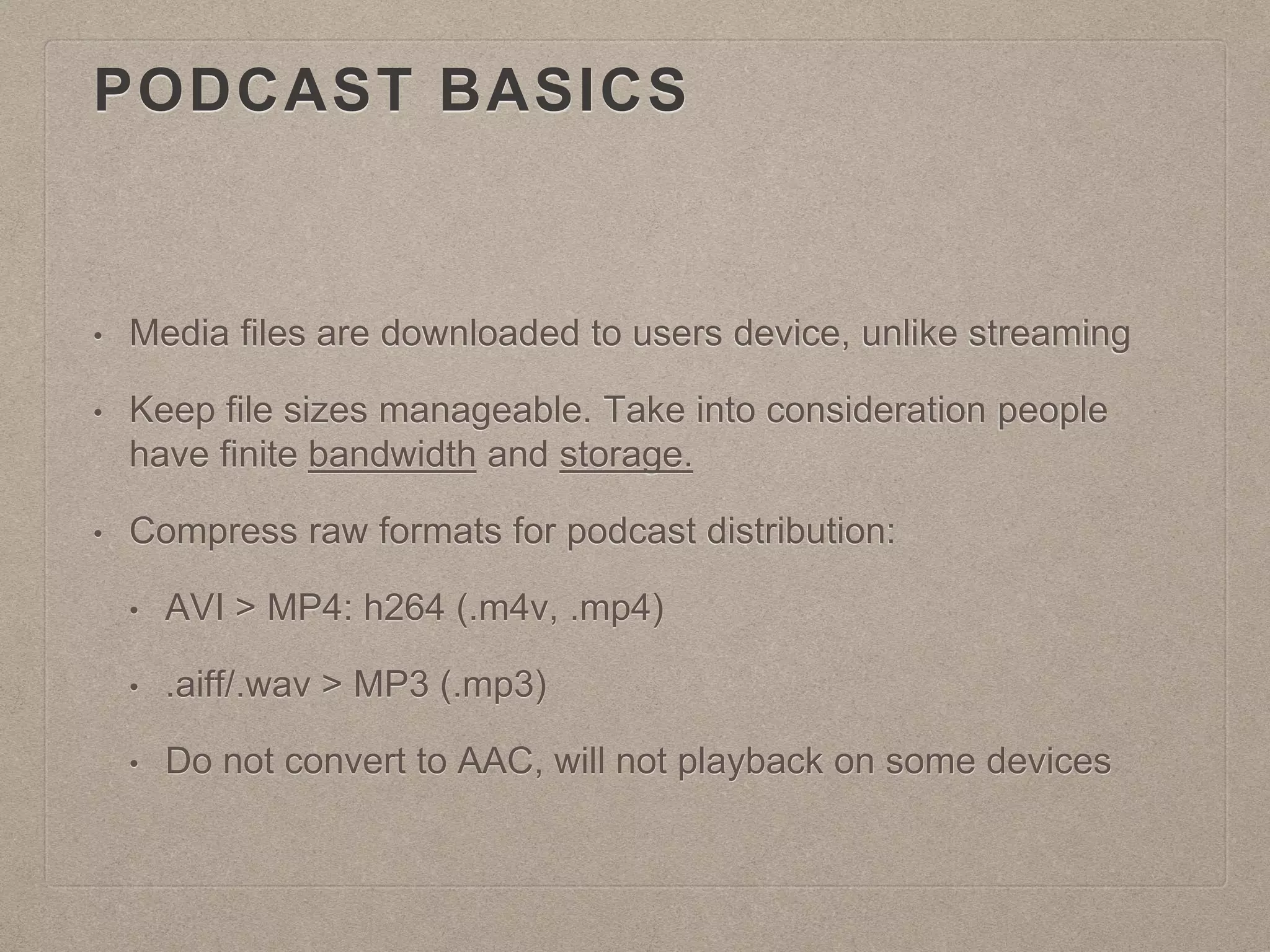 PODCAST BASICS
• Media files are downloaded to users device, unlike streaming
• Keep file sizes manageable. Take into consideration people
have finite bandwidth and storage.
• Compress raw formats for podcast distribution:
• AVI > MP4: h264 (.m4v, .mp4)
• .aiff/.wav > MP3 (.mp3)
• Do not convert to AAC, will not playback on some devices
 