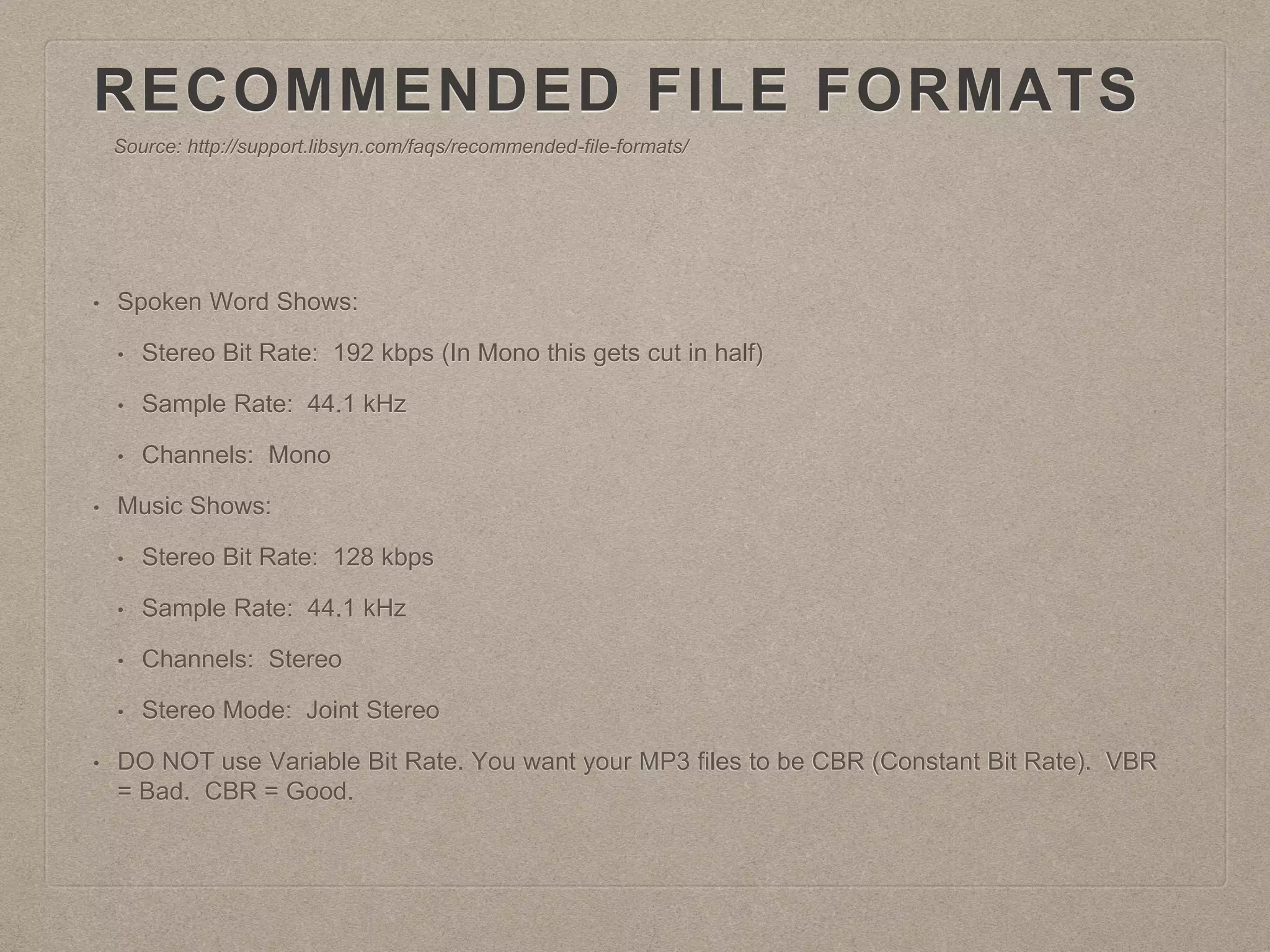 RECOMMENDED FILE FORMATS
• Spoken Word Shows:
• Stereo Bit Rate: 192 kbps (In Mono this gets cut in half)
• Sample Rate: 44.1 kHz
• Channels: Mono
• Music Shows:
• Stereo Bit Rate: 128 kbps
• Sample Rate: 44.1 kHz
• Channels: Stereo
• Stereo Mode: Joint Stereo
• DO NOT use Variable Bit Rate. You want your MP3 files to be CBR (Constant Bit Rate). VBR
= Bad. CBR = Good.
Source: http://support.libsyn.com/faqs/recommended-file-formats/
 