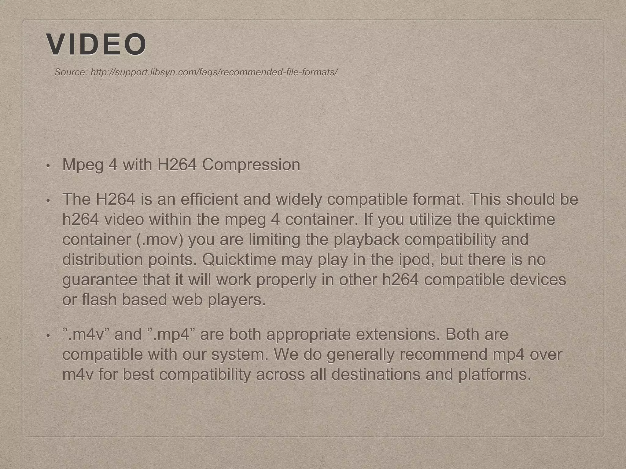 VIDEO
• Mpeg 4 with H264 Compression
• The H264 is an efficient and widely compatible format. This should be
h264 video within the mpeg 4 container. If you utilize the quicktime
container (.mov) you are limiting the playback compatibility and
distribution points. Quicktime may play in the ipod, but there is no
guarantee that it will work properly in other h264 compatible devices
or flash based web players.
• ”.m4v” and ”.mp4” are both appropriate extensions. Both are
compatible with our system. We do generally recommend mp4 over
m4v for best compatibility across all destinations and platforms.
Source: http://support.libsyn.com/faqs/recommended-file-formats/
 