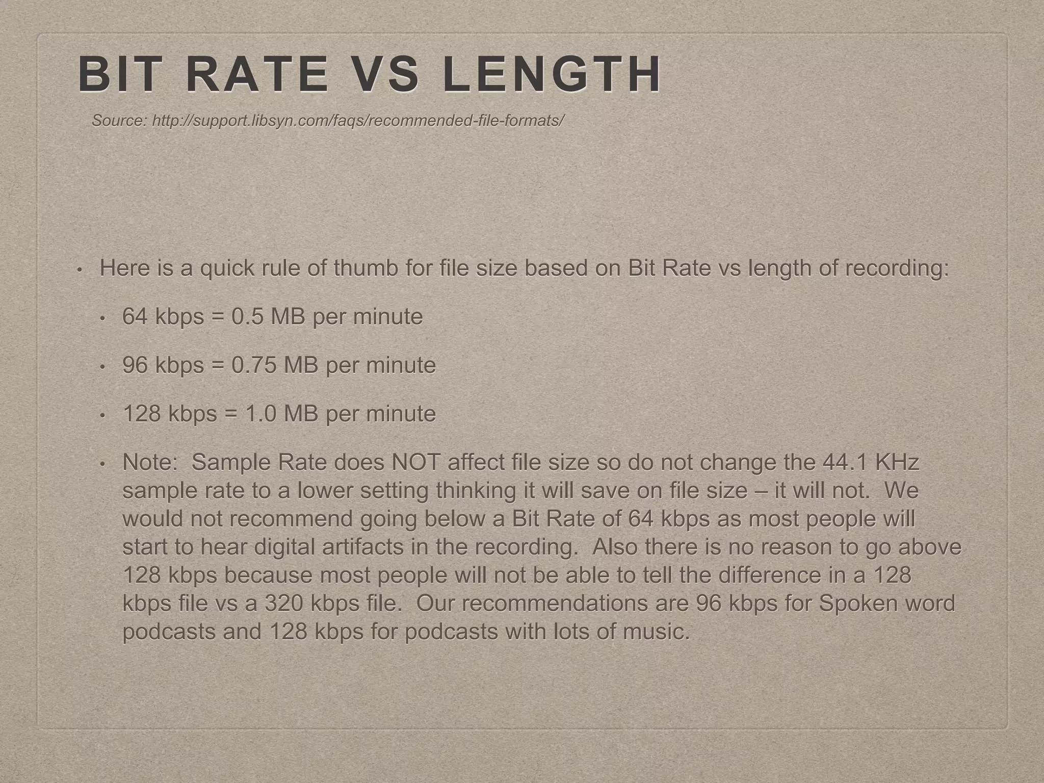 BIT RATE VS LENGTH
• Here is a quick rule of thumb for file size based on Bit Rate vs length of recording:
• 64 kbps = 0.5 MB per minute
• 96 kbps = 0.75 MB per minute
• 128 kbps = 1.0 MB per minute
• Note: Sample Rate does NOT affect file size so do not change the 44.1 KHz
sample rate to a lower setting thinking it will save on file size – it will not. We
would not recommend going below a Bit Rate of 64 kbps as most people will
start to hear digital artifacts in the recording. Also there is no reason to go above
128 kbps because most people will not be able to tell the difference in a 128
kbps file vs a 320 kbps file. Our recommendations are 96 kbps for Spoken word
podcasts and 128 kbps for podcasts with lots of music.
Source: http://support.libsyn.com/faqs/recommended-file-formats/
 