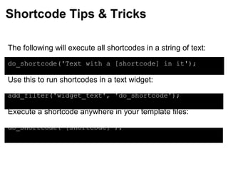 Shortcode Tips & Tricks The following will execute all shortcodes in a string of text: do_shortcode('Text with a [shortcode] in it'); Use this to run shortcodes in a text widget: add_filter('widget_text', 'do_shortcode'); Execute a shortcode anywhere in your template files: do_shortcode('[shortcode]'); 