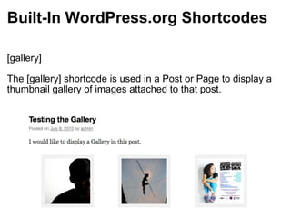 Built-In WordPress.org Shortcodes [gallery] The [gallery] shortcode is used in a Post or Page to display a thumbnail gallery of images attached to that post. 