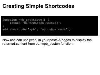 Creating Simple Shortcodes function wpb_shortcode() {      return 'Hi WPBoston Meetup!'; } add_shortcode('wpb', 'wpb_shortcode'); Now use can use [wpb] in your posts & pages to display the returned content from our wpb_boston function. 