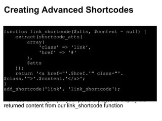 Creating Advanced Shortcodes function link_shortcode($atts, $content = null) {     extract(shortcode_atts(          array(               'class' => 'link',              'href' => '#'           ),           $atts      ));      return '<a href="'.$href.'" class="'.$class.'">'.$content.'</a>'; } add_shortcode('link', 'link_shortcode'); Now use can use [link] in your posts & pages to display the returned content from our link_shortcode function 