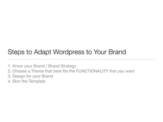 Steps to Adapt Wordpress to Your Brand
1. Know your Brand / Brand Strategy
2. Choose a Theme that best ﬁts the FUNCTIONALITY that you want
3. Design for your Brand
4. Skin the Template
 