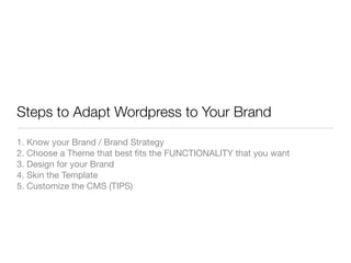 Steps to Adapt Wordpress to Your Brand
1. Know your Brand / Brand Strategy
2. Choose a Theme that best ﬁts the FUNCTIONALITY that you want
3. Design for your Brand
4. Skin the Template
5. Customize the CMS (TIPS)
 