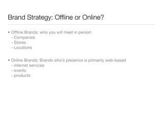 Brand Strategy: Ofﬂine or Online?

• Ofﬂine Brands: who you will meet in person
  - Companies
  - Stores
  - Locations


• Online Brands: Brands who’s presence is primarily web-based
  - internet services
  - events
  - products
 