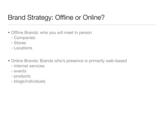 Brand Strategy: Ofﬂine or Online?

• Ofﬂine Brands: who you will meet in person
  - Companies
  - Stores
  - Locations


• Online Brands: Brands who’s presence is primarily web-based
  - internet services
  - events
  - products
  - blogs/individuals
 