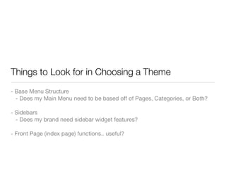 Things to Look for in Choosing a Theme
- Base Menu Structure
  - Does my Main Menu need to be based off of Pages, Categories, or Both?

- Sidebars
  - Does my brand need sidebar widget features?

- Front Page (index page) functions.. useful?
 
