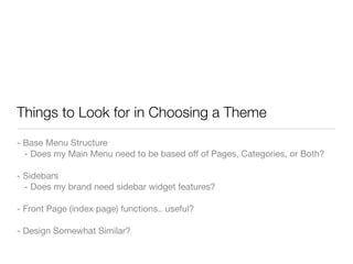 Things to Look for in Choosing a Theme
- Base Menu Structure
  - Does my Main Menu need to be based off of Pages, Categories, or Both?

- Sidebars
  - Does my brand need sidebar widget features?

- Front Page (index page) functions.. useful?

- Design Somewhat Similar?
 
