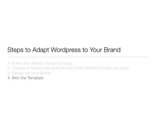 Steps to Adapt Wordpress to Your Brand
1. Know your Brand / Brand Strategy
2. Choose a Theme that best ﬁts the FUNCTIONALITY that you want
3. Design for your Brand
4. Skin the Template
 