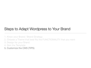 Steps to Adapt Wordpress to Your Brand
1. Know your Brand / Brand Strategy
2. Choose a Theme that best ﬁts the FUNCTIONALITY that you want
3. Design for your Brand
4. Skin the Template
5. Customize the CMS (TIPS)
 